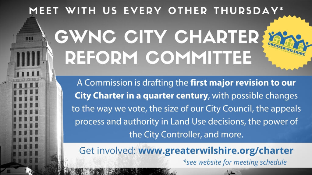 Meet with us every other Thursday - see website for meeting schedule. GWNC City Charter Reform Committee. A Commission is drafting the first major revision to our City Charter in a quarter century, with possible changes to the way we vote, the size of our City Council, the appeals process and authority in Land Use decisions, the power of the City Controller, and more. Get involved: www.greaterwilshire.org/charter