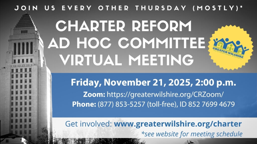 JOIN US EVERY OTHER THURSDAY (MOSTLY)* CHARTER REFORM
AD HOC COMMITTEE VIRTUAL MEETING Friday, November 21, 2025, 2:00 p.m.
Zoom: https://greaterwilshire.org/CRZoom/
Phone: (877) 853-5257 (toll-free), ID 852 7699 4679
Get involved: www.greaterwilshire.org/charter
*see website for meeting schedule