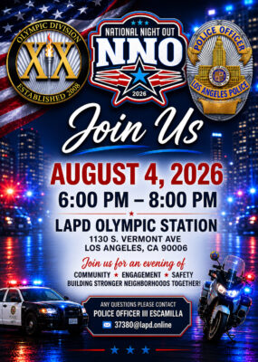 NATIONAL NIGHT OUT 2026 AUGUST 4, 2026 6:00 PM - 8:00 PM LAPD OLYMPIC STATION 1130 S. VERMONT AVE LOS ANGELES, CA 90006 Join us for an evening of COMMUNITY * ENGAGEMENT * SAFETY BUILDING STRONGER NEIGHBORHOODS TOGETHER! ANY QUESTIONS PLEASE CONTACT POLICE OFFICER III ESCAMILLA 37380@lapd.online
