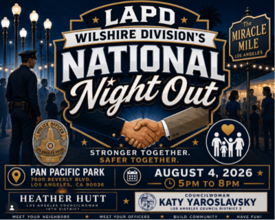 LAPD WILSHIRE DIVISION'S NATIONAL Night Out The MIRACLE MILE PAN PACIFIC PARK 7600 BEVERLY BLVD. LOS ANGELES, CA 90036 HEATHER HUTT LOS ANGELES COUNCILWOMAN 10TH DISTRICT MEET YOUR NEIGHBORS STRONGER TOGETHER. SAFER TOGETHER. AUGUST 4, 2026 - 5PM TO 8PM COUNCILWOMAN KATY YAROSLAVSKY LOS ANGELES COUNCIL DISTRICT 5 MEET YOUR OFFICERS BUILD COMMUNITY HAVE FUN!
